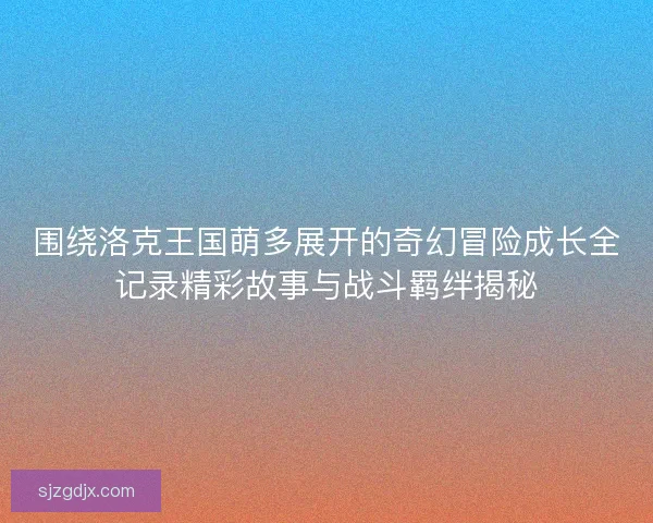 围绕洛克王国萌多展开的奇幻冒险成长全记录精彩故事与战斗羁绊揭秘