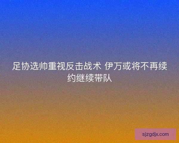 足协选帅重视反击战术 伊万或将不再续约继续带队