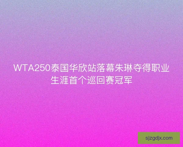 WTA250泰国华欣站落幕朱琳夺得职业生涯首个巡回赛冠军