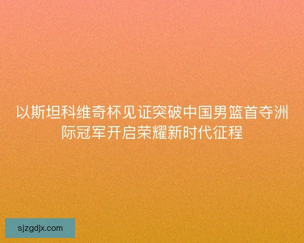以斯坦科维奇杯见证突破中国男篮首夺洲际冠军开启荣耀新时代征程
