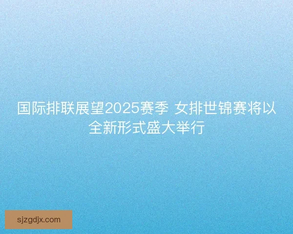 国际排联展望2025赛季 女排世锦赛将以全新形式盛大举行