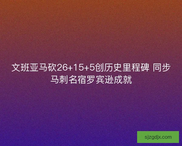 文班亚马砍26+15+5创历史里程碑 同步马刺名宿罗宾逊成就