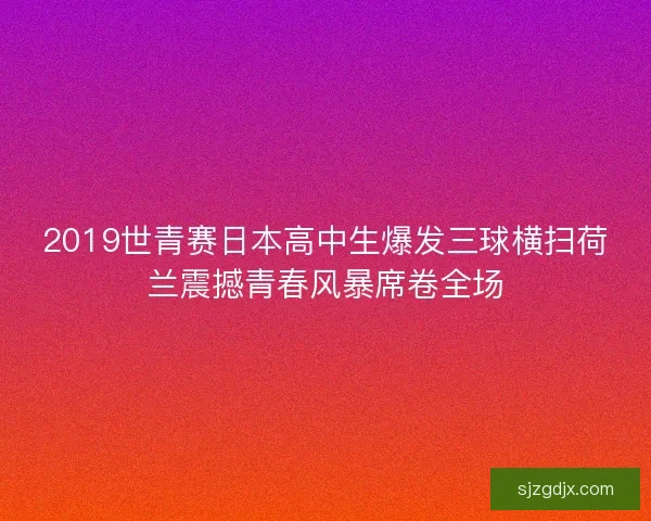 2019世青赛日本高中生爆发三球横扫荷兰震撼青春风暴席卷全场