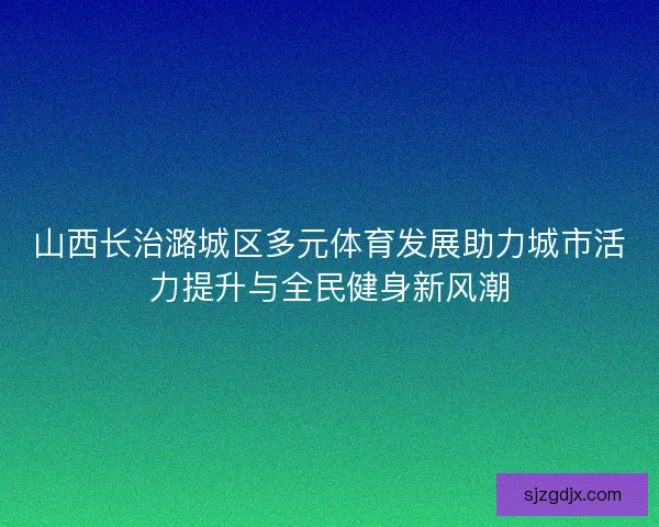 山西长治潞城区多元体育发展助力城市活力提升与全民健身新风潮