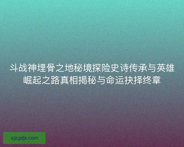 斗战神埋骨之地秘境探险史诗传承与英雄崛起之路真相揭秘与命运抉择终章