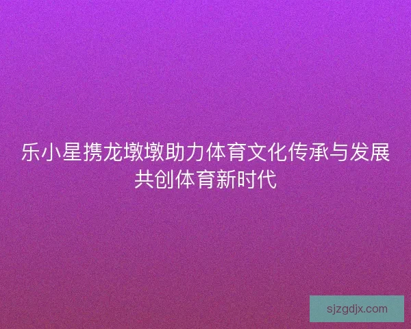 乐小星携龙墩墩助力体育文化传承与发展共创体育新时代