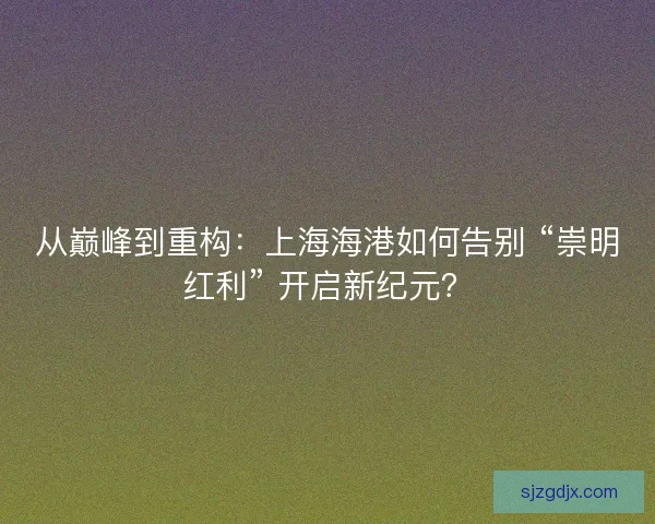 从巅峰到重构：上海海港如何告别 “崇明红利” 开启新纪元？