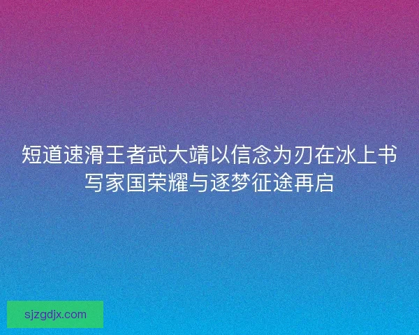 短道速滑王者武大靖以信念为刃在冰上书写家国荣耀与逐梦征途再启 短道速滑王者武大靖以信念为刃在冰上书写家国荣耀与逐梦征途再启