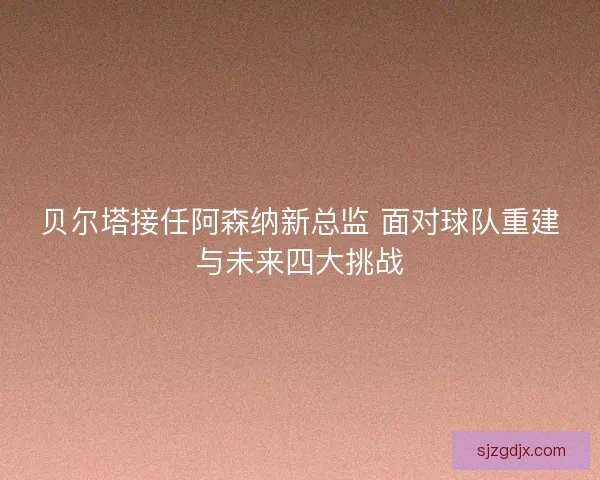 贝尔塔接任阿森纳新总监 面对球队重建与未来四大挑战 贝尔塔接任阿森纳新总监 面对球队重建与未来四大挑战