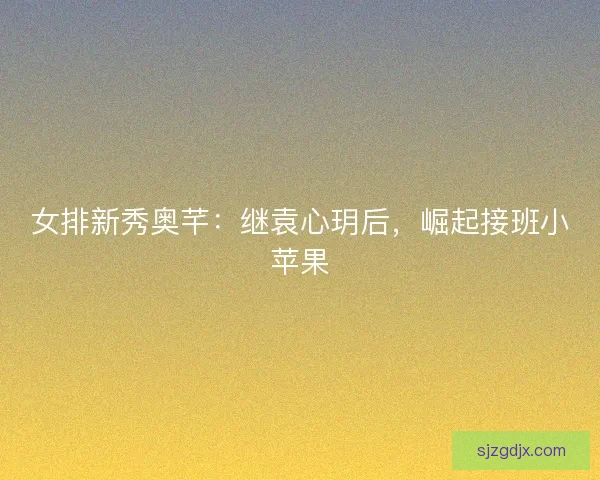 女排新秀奥芊:继袁心玥后,崛起接班小苹果 女排新秀奥芊:继袁心玥后,崛起接班小苹果