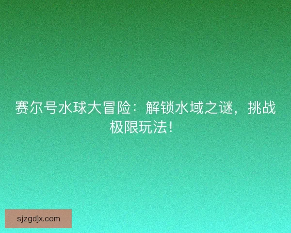 赛尔号水球大冒险：解锁水域之谜，挑战极限玩法！