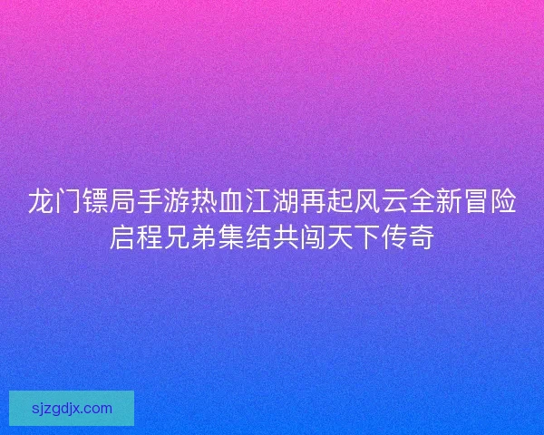 龙门镖局手游热血江湖再起风云全新冒险启程兄弟集结共闯天下传奇