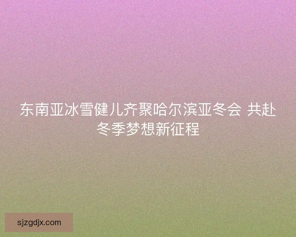 东南亚冰雪健儿齐聚哈尔滨亚冬会 共赴冬季梦想新征程