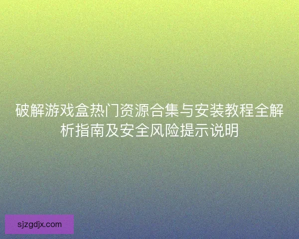 破解游戏盒热门资源合集与安装教程全解析指南及安全风险提示说明