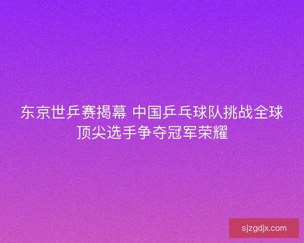 东京世乒赛揭幕 中国乒乓球队挑战全球顶尖选手争夺冠军荣耀