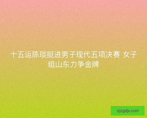 十五运陈琰挺进男子现代五项决赛 女子组山东力争金牌 十五运陈琰挺进男子现代五项决赛 女子组山东力争金牌