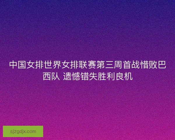 中国女排世界女排联赛第三周首战惜败巴西队 遗憾错失胜利良机 中国女排世界女排联赛第三周首战惜败巴西队 遗憾错失胜利良机